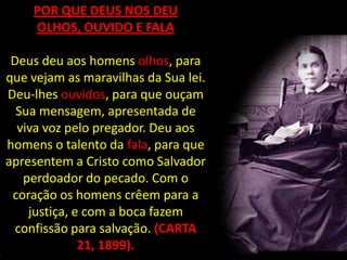 POR QUE DEUS NOS DEU
    OLHOS, OUVIDO E FALA

 Deus deu aos homens olhos, para
que vejam as maravilhas da Sua lei.
Deu-lhes ouvidos, para que ouçam
  Sua mensagem, apresentada de
  viva voz pelo pregador. Deu aos
homens o talento da fala, para que
apresentem a Cristo como Salvador
   perdoador do pecado. Com o
 coração os homens crêem para a
    justiça, e com a boca fazem
  confissão para salvação. (CARTA
              21, 1899).
 