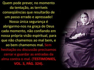 Quem pode prever, no momento
      da tentação, as terríveis
 conseqüências que resultarão de
  um passo errado e apressado!
     Nossa única segurança é
 abrigarmo-nos na graça de Deus
cada momento, não confiando em
nossa própria visão espiritual, para
que não chamemos ao mal bem, e
   ao bem chamemos mal. Sem
hesitação ou discussão precisamos
  cerrar e guardar as entradas da
alma contra o mal. (TESTIMONIES,
         VOL. 3, PÁG. 324).
 