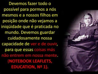 Devemos fazer todo o
  possível para pormos a nós
 mesmos e a nossos filhos em
 posição onde não vejamos a
iniqüidade que é praticada no
  mundo. Devemos guardar
    cuidadosamente nossa
 capacidade de ver e de ouvir,
  para que essas coisas más
não entrem em nossa mente.
    (NOTEBOOK LEAFLETS,
      EDUCATION, Nº 1).
 