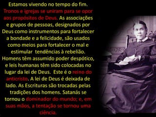 Estamos vivendo no tempo do fim.
Tronos e igrejas se uniram para se opor
aos propósitos de Deus. As associações
   e grupos de pessoas, designados por
Deus como instrumentos para fortalecer
   a bondade e a felicidade, são usados
   como meios para fortalecer o mal e
      estimular tendências à rebelião.
Homens têm assumido poder despótico,
 e leis humanas têm sido colocadas no
 lugar da lei de Deus. Este é o reino do
  anticristo. A lei de Deus é deixada de
  lado. As Escrituras são trocadas pelas
     tradições dos homens. Satanás se
 tornou o dominador do mundo; e, em
  suas mãos, a tentação se tornou uma
                  ciência.
 