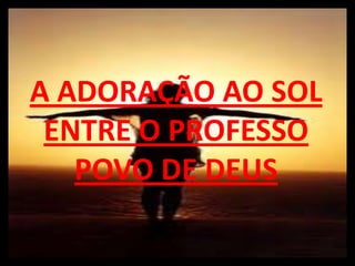 A ADORAÇÃO AO SOL
 ENTRE O PROFESSO
   POVO DE DEUS
 