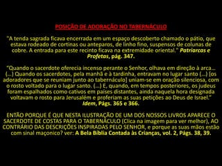 POSIÇÃO DE ADORAÇÃO NO TABERNÁCULO
 "A tenda sagrada ficava encerrada em um espaço descoberto chamado o pátio, que
  estava rodeado de cortinas ou anteparos, de linho fino, suspensos de colunas de
   cobre. A entrada para este recinto ficava na extremidade oriental." Patriarcas e
                                 Profetas, pág. 347.
 “Quando o sacerdote oferecia incenso perante o Senhor, olhava em direção à arca…
 (…) Quando os sacerdotes, pela manhã e à tardinha, entravam no lugar santo (…) *os
adoradores que se reuniam junto ao tabernáculo] uniam-se em oração silenciosa, com
 o rosto voltado para o lugar santo. (…) E, quando, em tempos posteriores, os judeus
  foram espalhados como cativos em países distantes, ainda naquela hora designada
   voltavam o rosto para Jerusalém e proferiam as suas petições ao Deus de Israel.”
                                Idem, Págs. 365 e 366.
 ENTÃO PORQUE É QUE NESTA ILUSTRAÇÃO DE UM DOS NOSSOS LIVROS APARECE O
SACERDOTE DE COSTAS PARA O TABERNÁCULO (Clica na imagem para ver melhor), AO
CONTRÁRIO DAS DESCRIÇÕES INSPIRADAS PELO SENHOR, e porque as suas mãos estão
  com sinal maçonico? ver: A Bela Bíblia Contada às Crianças, vol. 2, Págs. 38, 39.
 