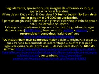 Seguidamente, apresento outras imagens de adoração ao sol que
                       aparecem na nossa literatura:
Filhos de um Deus Maior?! Qual deus? O Senhor Jeová não é um deus
                maior mas sim o ÚNICO Deus verdadeiro.
E porquê um girassol? Sabem que o girassol está sempre voltado para o
                        sol? E daí deriva o seu nome.
  Esta capa apresenta uma imagem e uma frase "segundo as crenças
   daquele povo [babilônicos], bem como dos assírios e egípcias, que
               reverenciavam como deus maior o sol" ver:
                  http://pt.wikipedia.org/wiki/Domingo.
"Os Incas tinham o sol como deus maior e dele se originavam todas as
    suas crenças. Dependendo da interpretação a palavra Inca pode
  significar várias coisas. Entre elas: ... descendente do sol ou filho do
 sol." Ver:http://rosangelacallado.wordpress.com/category/a-cultura-
maia-asteca-e-inca-pre-ocidentalizacao/cultura-maia-asteca-e-inca-pre-
             ocidentalizacao/. Ver também: http://www.luso-
         poemas.net/modules/news/article.php?storyid=84662
 