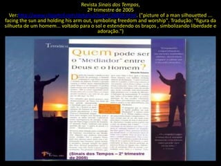 Revista Sinais dos Tempos,
                                    2º trimestre de 2005
   Ver:http://www.clipartof.com/details/clipart/28899.html. ("picture of a man silhouetted ...
facing the sun and holding his arm out, symboling freedom and worship". Tradução: "figura da
silhueta de um homem... voltado para o sol e estendendo os braços , simbolizando liberdade e
                                          adoração.")
 