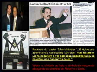 Palavras do pastor Silas Malafaia: “...É lógico que
abominamos sociedades secretas, mas Rotary e
Lions nada tem a ver com isso (maçonaria) eu já
palestrei nos encontros deles.”

Velam o símbolo ao lado: o símbolo da maçonaria
abraçando os símbolos do Rotary e o Lions.
 