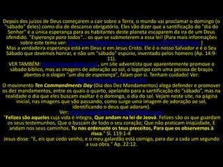 Depois dos juízos de Deus começarem a cair sobre a Terra, o mundo vai proclamar o domingo (o
 "sábado" deles) como dia de descanso obrigatório. Eles vão dizer que a santificação do "dia do
   Senhor" é a única esperança para os habitantes deste planeta escaparem da ira de um Deus
  ofendido. "Esperança para todos"... os que se submeterem a essa lei! (Para mais informações
         sobre este tema ver: http://oconflitodosseculos.blogspot.com/2009/10/36.html)
  Mas a verdadeira esperança está em Deus e em Jesus Cristo. Ele é o nosso Salvador e é o Seu
  Sábado que devemos honrar, e não um "sábado" espúrio, inventado pelos homens (Ap. 14:9-
                                                  11).
   VER TAMBÉM: http://www.sabado.org/, um site adventista que aparentemente promove o
    sábado bíblico, mas as imagens de adoração ao sol, o logotipo com uma pessoa de braços
           abertos e o slogan "um dia de esperança", falam por si. Tenham cuidado! Ver:
                                   http://www.esperanca.com.br/
O movimento Ten Commandments Day (Dia dos Dez Mandamentos) alega defender e promover
os dez mandamentos, entre os quais o quarto, apelando para a santificação do “sábado”, mas na
 realidade o dia que eles buscam exaltar é o domingo, o dia do sol. Vejam neste site, na página
       inicial, nas imagens que vão passando, como surge uma imagem de adoração ao sol,
                                 identificando o deus que adoram).
                           Ver: http://www.tencommandmentsday.com/
"Felizes são aqueles cuja vida é íntegra, Que andam na lei de Jeová. Felizes são os que guardam
   os seus testemunhos, Que o buscam de todo o seu coração; Que não praticam iniqüidade, E
    andam nos seus caminhos. Tu nos ordenaste os teus preceitos, Para que os observemos à
                                          risca." Sl. 119:1-4
Jesus disse: "E, eis que cedo venho, e o meu galardão está comigo, para dar a cada um segundo
                                       a sua obra." Ap. 22:12.
 