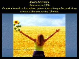 Revista Adventista,
                         Dezembro de 2008
Os adoradores do sol acreditam que este astro é o que faz produzir os
               campos e abençoa as suas colheitas.
 
