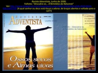 Revista Adventista, Junho de 2008;
                    Folheto: "Descubra os... 8 Remédios da Natureza“
   Ver:http://www.imagekind.com/showartwork.aspx?IMID=1b18c90d-e2db-4560-8654-
f08c59e653cb (A qual senhor ou deus está Kauai a adorar, de braços abertos e voltado para o
                                          sol?!)
 