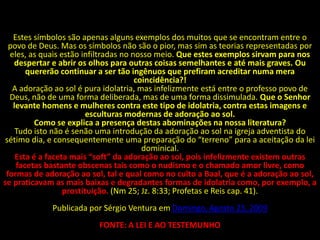Estes símbolos são apenas alguns exemplos dos muitos que se encontram entre o
  povo de Deus. Mas os símbolos não são o pior, mas sim as teorias representadas por
  eles, as quais estão infiltradas no nosso meio. Que estes exemplos sirvam para nos
   despertar e abrir os olhos para outras coisas semelhantes e até mais graves. Ou
       quererão continuar a ser tão ingênuos que prefiram acreditar numa mera
                                       coincidência?!
   A adoração ao sol é pura idolatria, mas infelizmente está entre o professo povo de
  Deus, não de uma forma deliberada, mas de uma forma dissimulada. Que o Senhor
   levante homens e mulheres contra este tipo de idolatria, contra estas imagens e
                         esculturas modernas de adoração ao sol.
          Como se explica a presença destas abominações na nossa literatura?
    Tudo isto não é senão uma introdução da adoração ao sol na igreja adventista do
 sétimo dia, e consequentemente uma preparação do “terreno” para a aceitação da lei
                                         dominical.
    Esta é a faceta mais “soft” da adoração ao sol, pois infelizmente existem outras
    facetas bastante obscenas tais como o nudismo e o chamado amor livre, como
 formas de adoração ao sol, tal e qual como no culto a Baal, que é a adoração ao sol,
se praticavam as mais baixas e degradantes formas de idolatria como, por exemplo, a
                  prostituição. (Nm 25; Jz. 8:33; Profetas e Reis cap. 41).
             Publicada por Sérgio Ventura em Domingo, Agosto 23, 2009
                          FONTE: A LEI E AO TESTEMUNHO
 