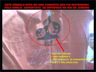 ESTE SÍMBOLO ESTA EM UMA CAMISETA QUE FOI DISTRIBUIDA
PELA IGREJA ADVENTISTA DE BOTAFOGO NO RIO DE JANEIRO

                                1




                                    3
                          2




                              1 -UM PENTAGRAMA
                              2 - UMA PIRÂMIDE E
                              3 - TRÊS SÍMBOLOS DE HARMONIA ENTRE
                              O BEM E O MAL (NOVA ERA)
 