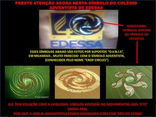 PRESTE ATENÇÃO AGORA NESTA SÍMBOLO DO COLÉGIO
               ADVENTISTA DE EDESSA



                                                                      HEXAGRAMA
                                                                   SATÂNICO DENTRO
                                                                    DO SÍMBOLO DA
                                                                       UFOLOGIA


           ESSES SÍMBOLOS ABAIXO SÃO FEITOS POR SUPOSTOS “O.V.N.I.S”,
          EM MILHARAIS , MUITO PARECIDO COM O SÍMBOLO ADVENTISTA,
                    (CONHECIDOS PELO NOME “CROP CIRCLES”)




ELE TEM RELAÇÃO COM A UFOLOGIA, SÍBOLOS VOLTADO AO MOVIMENTOS DOS “ETS”
                                (NOVA ERA).
   POR QUE A IGREJA ADVENTISTA ESTARIA ENVOLVIDA COM ESSE TIPO DE COISA?
 