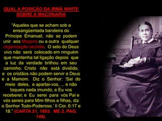 QUAL A POSIÇÃO DA IRMÃ WHITE
     SOBRE A MAÇONARIA

      “Aqueles que se acham sob a
       ensangüentada bandeira do
   Príncipe Emanuel, não se podem
 unir aos Maçons ou a outra qualquer
 organização secreta. O selo do Deus
  vivo não será colocado em ninguém
  que mantenha tal ligação depois que
   a luz da verdade brilhou em seu
  caminho. Cristo não está dividido,
e os cristãos não podem servir a Deus
e a Mamom. Diz o Senhor: „Saí do
   meio deles, e apartai-vos, ... e não
     toqueis nada imundo, e Eu vos
 receberei; e Eu serei para vós Pai e
 vós sereis para Mim filhos e filhas, diz
o Senhor Todo-Poderoso.‟ II Cor. 6:17 e
   18.” (CARTA 21, 1893. ME 2, PAG.
                 140).
 