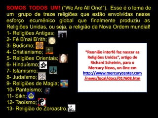 SOMOS TODOS UM! (“We Are All One!”). Esse é o lema de
um grupo de treze religiões que estão envolvidas nesse
esforço ecumênico global que finalmente produziu as
Religiões Unidas, ou seja, a religião da Nova Ordem mundial!
1- Religiões Antigas;
2- Fé B‟nai B‟rith;
3- Budismo;
4- Cristianismo;                    “Reunião interfé faz nascer as
5- Religiões Orientais;              Religiões Unidas”, artigo de
                                      Richard Scheinin, para o
6- Hinduísmo;
                                     Mercury News, on-line em
7- Islamismo;                     http://www.mercurycenter.com
8- Judaísmo;                       /news/local/docs/017608.htm
9- Religiões de Magia;
10- Panteísmo;
11- Sikh;
12- Taoísmo;
13- Religião de Zoroastro.
 