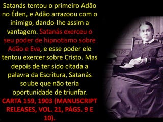 Satanás tentou o primeiro Adão
no Éden, e Adão arrazoou com o
   inimigo, dando-lhe assim a
  vantagem. Satanás exerceu o
 seu poder de hipnotismo sobre
  Adão e Eva, e esse poder ele
tentou exercer sobre Cristo. Mas
    depois de ter sido citada a
  palavra da Escritura, Satanás
      soube que não teria
    oportunidade de triunfar.
CARTA 159, 1903 (MANUSCRIPT
  RELEASES, VOL. 21, PÁGS. 9 E
               10).
 