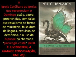 A
Igreja Católica e as igrejas
    que reverenciam o
  Domingo estão, agora,
  preenchidas, com falso
 espiritualismo na forma
 de ministério, falso dom
 de línguas, expulsão de
   demônios, e o uso da
   hipnose na chamada
 “psicologia cristã”. (NEIL
    C. LIVINGSTON, A
 GRANDE CONSPIRAÇÃO,
         PAG. 45).
 