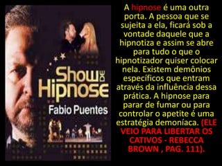 A hipnose é uma outra
   porta. A pessoa que se
  sujeita a ela, ficará sob a
   vontade daquele que a
 hipnotiza e assim se abre
     para tudo o que o
hipnotizador quiser colocar
  nela. Existem demônios
   específicos que entram
através da influência dessa
   prática. A hipnose para
   parar de fumar ou para
 controlar o apetite é uma
estratégia demoníaca. (ELE
 VEIO PARA LIBERTAR OS
    CATIVOS - REBECCA
    BROWN , PAG. 111).
 