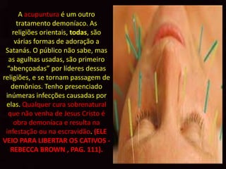 A acupuntura é um outro
      tratamento demoníaco. As
    religiões orientais, todas, são
     várias formas de adoração a
 Satanás. O público não sabe, mas
  as agulhas usadas, são primeiro
  “abençoadas” por líderes dessas
religiões, e se tornam passagem de
   demônios. Tenho presenciado
 inúmeras infecções causadas por
 elas. Qualquer cura sobrenatural
  que não venha de Jesus Cristo é
    obra demoníaca e resulta na
 infestação ou na escravidão. (ELE
VEIO PARA LIBERTAR OS CATIVOS -
   REBECCA BROWN , PAG. 111).
 