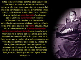 Estou tão acabrunhada pelo teu caso que preciso
     continuar a escrever-te, temendo que em tua
 cegueira não vejas onde necessitas de reforma. Fui
instruída com respeito a estares alimentando idéias
  com as quais Deus te proibiu lidar. Eu as chamaria
    de uma espécie de cura da mente. Supões que
       podes usar essa cura mental em tua obra
      profissional como médico. Em tons de séria
advertência foram pronunciadas as palavras: Cuida,
cuida onde pões os pés e tua mente é levada. Deus
    não te indicou esta obra. A teoria de controlar
  mente é originada por Satanás para introduzir a si
  mesmo como o obreiro por excelência, para pôr a
 filosofia humana onde a filosofia divina deve estar.
Nem homem nem mulher alguns devem exercer sua
   vontade para controlar os sentidos ou a razão de
      outro, de maneira que a mente da pessoa se
    entregue passivamente à vontade daquele que
  exerce o controle. Essa ciência pode parecer algo
    bela, mas é a ciência que em caso algum deves
                      manejar. ...
 