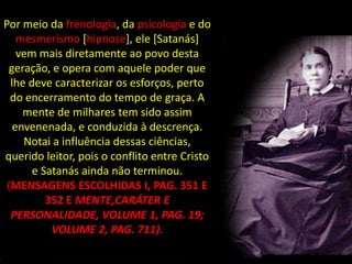 Por meio da frenologia, da psicologia e do
    mesmerismo [hipnose], ele [Satanás]
    vem mais diretamente ao povo desta
  geração, e opera com aquele poder que
  lhe deve caracterizar os esforços, perto
  do encerramento do tempo de graça. A
     mente de milhares tem sido assim
   envenenada, e conduzida à descrença.
     Notai a influência dessas ciências,
querido leitor, pois o conflito entre Cristo
       e Satanás ainda não terminou.
 (MENSAGENS ESCOLHIDAS I, PAG. 351 E
          352 E MENTE,CARÁTER E
  PERSONALIDADE, VOLUME 1, PAG. 19;
           VOLUME 2, PAG. 711).
 