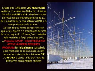 Criado em 1995, pela CIA, NSA e ONR,
sediado no Alaska em Gakoma, utiliza as
freqüências UHF e VHF criando campos
 de ressonância eletromagnética de 1,1
GHz na atmosfera para alterar o DNA e o
       comportamento humanos.
  Apesar do seu nome parecer indicar,
que o seu objeto é o estudo das auroras
boreais, segundo informações prestadas
  pela marinha e força aérea dos EUA,
 o Projecto HAARP - HIGH FREQUENCY
      ACTIVE AURORAL RESEARCH
 PROGRAM foi inicialmente concebido
  para melhorar as comunicações com
  submarinos através dos sistemas ELF
  . O HAARP é constituído por mais de
     180 torres com antenas atípicas
 