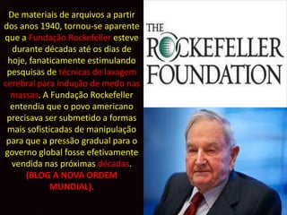 De materiais de arquivos a partir
dos anos 1940, tornou-se aparente
que a Fundação Rockefeller esteve
  durante décadas até os dias de
 hoje, fanaticamente estimulando
 pesquisas de técnicas de lavagem
cerebral para indução de medo nas
  massas. A Fundação Rockefeller
  entendia que o povo americano
 precisava ser submetido a formas
 mais sofisticadas de manipulação
 para que a pressão gradual para o
governo global fosse efetivamente
  vendida nas próximas décadas.
      (BLOG A NOVA ORDEM
             MUNDIAL).
 