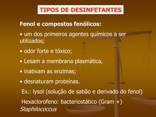 Fenol e compostos fenólicos:
• um dos primeiros agentes químicos a ser
utilizados;
• odor forte e tóxico;
• Lesam a membrana plasmática,
• inativam as enzimas;
• desnaturam proteínas.
Ex.: lysol (solução de sabão e derivado do fenol)
Hexaclorofeno: bacteriostático (Gram +)
Staphilococcus
TIPOS DE DESINFETANTES
 