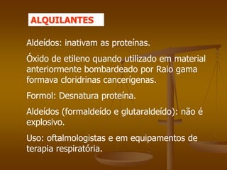 Aldeídos: inativam as proteínas.
Óxido de etileno quando utilizado em material
anteriormente bombardeado por Raio gama
formava cloridrinas cancerígenas.
Formol: Desnatura proteína.
Aldeídos (formaldeído e glutaraldeído): não é
explosivo.
Uso: oftalmologistas e em equipamentos de
terapia respiratória.
ALQUILANTES
 