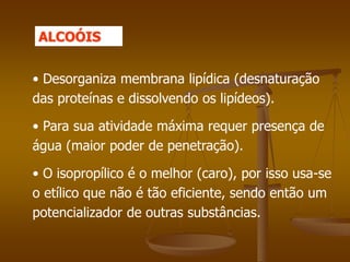 • Desorganiza membrana lipídica (desnaturação
das proteínas e dissolvendo os lipídeos).
• Para sua atividade máxima requer presença de
água (maior poder de penetração).
• O isopropílico é o melhor (caro), por isso usa-se
o etílico que não é tão eficiente, sendo então um
potencializador de outras substâncias.
ALCOÓIS
 