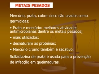 Mercúrio, prata, cobre zinco são usados como
germicidas;
• Prata e mercúrio: melhores atividades
antimicrobianas dentre os metais pesados;
• mais utilizados;
• desnaturam as proteínas;
• Mercúrio cromo também é secativo.
Sulfadiazina de prata é usada para a prevenção
de infecção em queimaduras.
METAIS PESADOS
 
