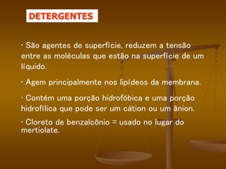 • São agentes de superfície, reduzem a tensão
entre as moléculas que estão na superfície de um
líquido.
• Agem principalmente nos lipídeos da membrana.
• Contém uma porção hidrofóbica e uma porção
hidrofílica que pode ser um cátion ou um ânion.
• Cloreto de benzalcônio = usado no lugar do
mertiolate.
DETERGENTES
 