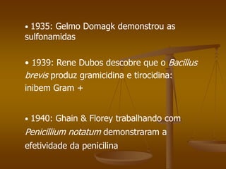 • 1940: Ghain & Florey trabalhando com
Penicillium notatum demonstraram a
efetividade da penicilina
• 1939: Rene Dubos descobre que o Bacillus
brevis produz gramicidina e tirocidina:
inibem Gram +
• 1935: Gelmo Domagk demonstrou as
sulfonamidas
 