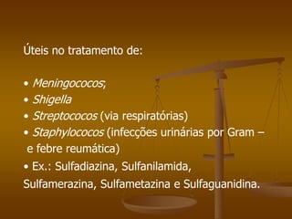Úteis no tratamento de:
• Meningococos;
• Shigella
• Streptococos (via respiratórias)
• Staphylococos (infecções urinárias por Gram –
e febre reumática)
• Ex.: Sulfadiazina, Sulfanilamida,
Sulfamerazina, Sulfametazina e Sulfaguanidina.
 