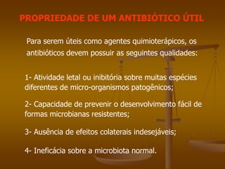 PROPRIEDADE DE UM ANTIBIÓTICO ÚTIL
Para serem úteis como agentes quimioterápicos, os
antibióticos devem possuir as seguintes qualidades:
1- Atividade letal ou inibitória sobre muitas espécies
diferentes de micro-organismos patogênicos;
2- Capacidade de prevenir o desenvolvimento fácil de
formas microbianas resistentes;
3- Ausência de efeitos colaterais indesejáveis;
4- Ineficácia sobre a microbiota normal.
 