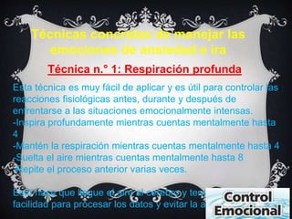 Técnicas concretas de manejar las 
emociones de ansiedad e ira 
Técnica n.° 1: Respiración profunda 
Esta técnica es muy fácil de aplicar y es útil para controlar las 
reacciones fisiológicas antes, durante y después de 
enfrentarse a las situaciones emocionalmente intensas. 
-Inspira profundamente mientras cuentas mentalmente hasta 
4 
-Mantén la respiración mientras cuentas mentalmente hasta 4 
-Suelta el aire mientras cuentas mentalmente hasta 8 
-Repite el proceso anterior varias veces. 
Esto hace que llegue el aire al cerebro y tenga una mayo 
facilidad para procesar los datos y evitar la ansiedad. 
 