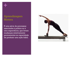 +
Aprendizagem
Motora

É uma série de processos
associados à prática ou à
uma experiência, que levam
mudanças relativamente
permanentes na capacidade
de produzir uma ação hábil.
 