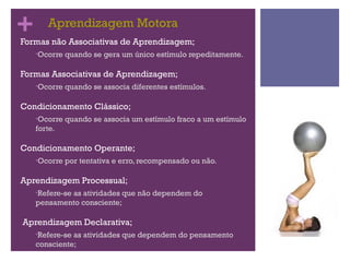+
•Formas
         Aprendizagem Motora
           não Associativas de Aprendizagem;
      •Ocorre   quando se gera um único estímulo repeditamente..

•Formas    Associativas de Aprendizagem;
      •Ocorre   quando se associa diferentes estímulos.

•Condicionamento        Clássico;
      •Ocorre   quando se associa um estímulo fraco a um estímulo
      forte.

•Condicionamento        Operante;
      •Ocorre   por tentativa e erro, recompensado ou não.

•Aprendizagem       Processual;
      •Refere-se
              as atividades que não dependem do
      pensamento consciente;

•   Aprendizagem Declarativa;
      •Refere-seas atividades que dependem do pensamento
      consciente;
 