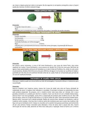 sal, mexer e depois pulverizar sobre o carrapato. No dia seguinte os carrapatos começarão a secar e haverá
queda dos mesmos. O efeito residual é longo.

                                     Pasta Cúprica para poda




Protocolo:
   Fungicida à base de cobre........................1kg
   Água.....................................................10 litros
   Indicada para a proteção dos cortes resultantes das podas e remoções de tecidos atacados.
                                        Pasta para Pincelamento de Tronco
Protocolo:
   Enxofre Ventilado.........................................1kg
   Cal Hidratada................................................2kg
   Sal de cozinha..............................................0,5kg
   Inseticida fosforado, em 1/4 da dosagem
   Água.........................................................15 litros
   Indicado para o pincelamento de troncos e base dos ramos principais, na prevenção de brocas e
   cochonilhas.
                 Xixi de Vaca para fertilizar plantas e Repelir Insetos




Protocolo:
Por possuir vários nutrientes, a urina é útil como fertilizante e, por causa do cheiro forte, atua como
repelente de insetos. Como fertilizante a urina precisa ser diluída 1% (1 litro de urina para 100 litros de
água) e fazer pulverizações semanais em hortaliças ou a cada 15 dias em frutíferas. Ou, ainda, no solo, junto
ao pé da planta, diluída a 5% (5 litros de urina para 100 litros de água). A urina deve ser recolhida em balde e
guardada por três dias em um vasilhame fechado antes de ser usada. Pode ser armazenada pelo período de
um ano em vasilhame fechado.

                              Tratamento de mourão para cercas
Para que a madeira usada nas cercas tenha sua vida útil prolongada, é necessário efetuar o tratamento para
sua proteção.

Protocolo:
Deve-se trabalhar com madeiras jovens, menos de 4 anos de idade, pois está em franca atividade de
elaboração de seiva. A madeira mais indicada é o eucalipto. O princípio se baseia na substituição da seiva
pelo produto preparado. No preparo, com a madeira verde, toda casca deve ser retirada, até a casca
grudada, tomando-se o cuidado para não ferir a madeira. Fazer num dia de sol com umidade relativa baixa.
Deve-se fazer num local protegido, assim evita a evaporação do produto pela incidência de sol. Para 100
litros de água, utiliza-se 2,5 kg de ácido bórico e 2,5 kg de sulfato de cobre. Estes apresentam toxidez baixa.
Mesmo assim, manusear com a devida proteção. Depois de misturar bem, despejar nos tambores, onde as
madeiras serão tratadas. Uma boa dica é enterrar parte dos tambores para que os peso das madeiras não
faça com que os tambores virem. Colocar os mourões com as partes mais grossas para baixo, permanecendo
ali por uma semana. Tempo necessário para absorção e troca da seiva. Com o passar dos dias, haverá
diminuição do nível da calda, devendo ser feita nova calda para a reposição. Deve-se fazê-la com a mesma
 