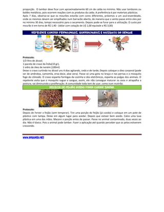proporção. O tambor deve ficar com aproximadamente 60 cm de calda no mínimo. Não usar tambores ou
baldes metálicos, pois ocorrem reações com os produtos da calda. A preferência é por materiais plásticos.
Após 7 dias, observa-se que os mourões estarão com cores diferentes, próximos a um azul-esverdeado,
onde os mesmos devem ser empilhados num barracão aberto, de maneira que o vento passe entre eles por
no mínimo 30 dias, tempo necessário para o secamento. Depois pode-se furar para a utilização. O custo por
mourão é em torno de R$ 1,40 - (dólar com cotação de U$ 1,00 equivale a R$ 3,00)

       Repelente contra Pernilongos, Borrachudos e Mosquito da dengue




Protocolo:
1/2 litro de álcool;
1 pacote de cravo da Índia(10 gr);
1 vidro de óleo de neném (100ml)
Deixe o cravo curtindo no álcool uns 4 dias agitando, cedo e de tarde; Depois coloque o óleo corporal (pode
ser de amêndoa, camomila, erva-doce, aloe vera). Passe só uma gota no braço e nas pernas e o mosquito
foge do cômodo. O cravo espanta formigas da cozinha e dos eletrônicos, espanta as pulgas dos animais. O
repelente evita que o mosquito sugue o sangue, assim, ele não consegue maturar os ovos e atrapalha a
postura, vai diminuindo a proliferação. A comunidade toda tem de usar, como num mutirão.
                        Receita de Feijão Azedo para Curar Sarna.




Protocolo:
Depois de Ferver o feijão (sem temperar). Tire uma porção do feijão (já cozido) e coloque em um pote de
plástico com tampa. Deixe em algum lugar para azedar. Depois que estiver bem azedo. Calce uma luva
plástica em uma das mãos. Macere a porção antes de passar. Passe no animal contaminado, duas vezes ao
dia. Não é tóxico. Pois o animal pode lamber. Fazer a aplicação até quando perceber que os pelos estiverem
crescendo.



www.arboreo.net
 