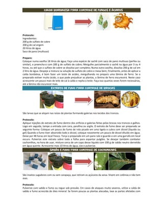 Calda Bordalesa para controle de fungos e ácaros




Protocolo:
Ingredientes:
200 g de sulfato de cobre
200 g de cal virgem
20 litros de água
Saco de pano (multiuso)

Preparo:
Coloque numa vasilha 18 litros de água; Faça uma espécie de sachê com saco de pano multiuso (perfex ou
similar), e preencha-o com 200 g de sulfato de cobre; Mergulhe parcialmente o sachê na água por 3 ou 4
horas, ou até que o sulfato de cobre se dissolva por completo; Numa outra vasilha, dissolva 200 g de cal em
2 litro de água. Despeje a mistura na solução de sulfato de cobre e mexa bem; Finalmente, antes de aplicar a
calda bordalesa, é bom fazer um teste de acidez, mergulhando no preparo uma lâmina de ferro. Se o
preparado estiver muito ácido, o que pode prejudicar as plantas, a lâmina de ferro escurecerá. Neste caso
acrescente um pouco mais de leite de cal à calda e repita o teste. Faça isso quantas vezes forem necessárias,
até a lâmina não escurecer mais.
                            Extrato de fumo para controle de brocas




São larvas que se alojam nas raízes de plantas formando galerias nos tecidos dos troncos.

Protocolo:
Aplique injeções de extrato de fumo dentro dos orifícios e galerias feitas pelas brocas nos troncos e galhos.
Logo em seguida, tampe a entrada com cera, parafina ou argila. O extrato de fumo deve ser preparado se
seguinte forma: Coloque um pouco do fumo de rolo picado em uma tigela e cubra com álcool (líquido ou
gel) Quando o fumo tiver absorvido todo o álcool, coloque novamente um pouco de álcool diluído em água.
Deixe por 48 horas em local fresco. Torça o preparado em um pano ralo e guarde-o em uma garrafa em local
escuro. Pulverize este extrato sobre toda a folha para espantar pulgões. Se desejar também combater
cochonilhas, na hora de usar, misture cerca de um copo desse líquido com 100 g de sabão neutro derretido
em água quente. Acrescente mais 10 litros de água, coe e pulverize.
                         Sabão e fumo para controle de cochonilhas




São insetos sugadores com ou sem carapaça, que retiram os açúcares da seiva. Vivem em colônias e não tem
asas.

Protocolo:
Pulverize com sabão e fumo ou regue sob pressão. Em casos de ataques muito severos, utilize a calda de
sabão e fumo acrescida de óleo mineral. Se forem poucas as plantas atacadas, lave as partes afetadas com
 