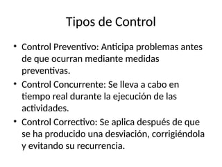 Tipos de Control
• Control Preventivo: Anticipa problemas antes
de que ocurran mediante medidas
preventivas.
• Control Concurrente: Se lleva a cabo en
tiempo real durante la ejecución de las
actividades.
• Control Correctivo: Se aplica después de que
se ha producido una desviación, corrigiéndola
y evitando su recurrencia.
 