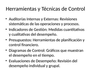 Herramientas y Técnicas de Control
• Auditorías Internas y Externas: Revisiones
sistemáticas de las operaciones y procesos.
• Indicadores de Gestión: Medidas cuantitativas
y cualitativas del desempeño.
• Presupuestos: Herramientas de planificación y
control financiero.
• Diagramas de Control: Gráficos que muestran
el desempeño en el tiempo.
• Evaluaciones de Desempeño: Revisión del
desempeño individual y grupal.
 