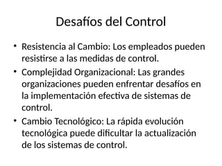 Desafíos del Control
• Resistencia al Cambio: Los empleados pueden
resistirse a las medidas de control.
• Complejidad Organizacional: Las grandes
organizaciones pueden enfrentar desafíos en
la implementación efectiva de sistemas de
control.
• Cambio Tecnológico: La rápida evolución
tecnológica puede dificultar la actualización
de los sistemas de control.
 