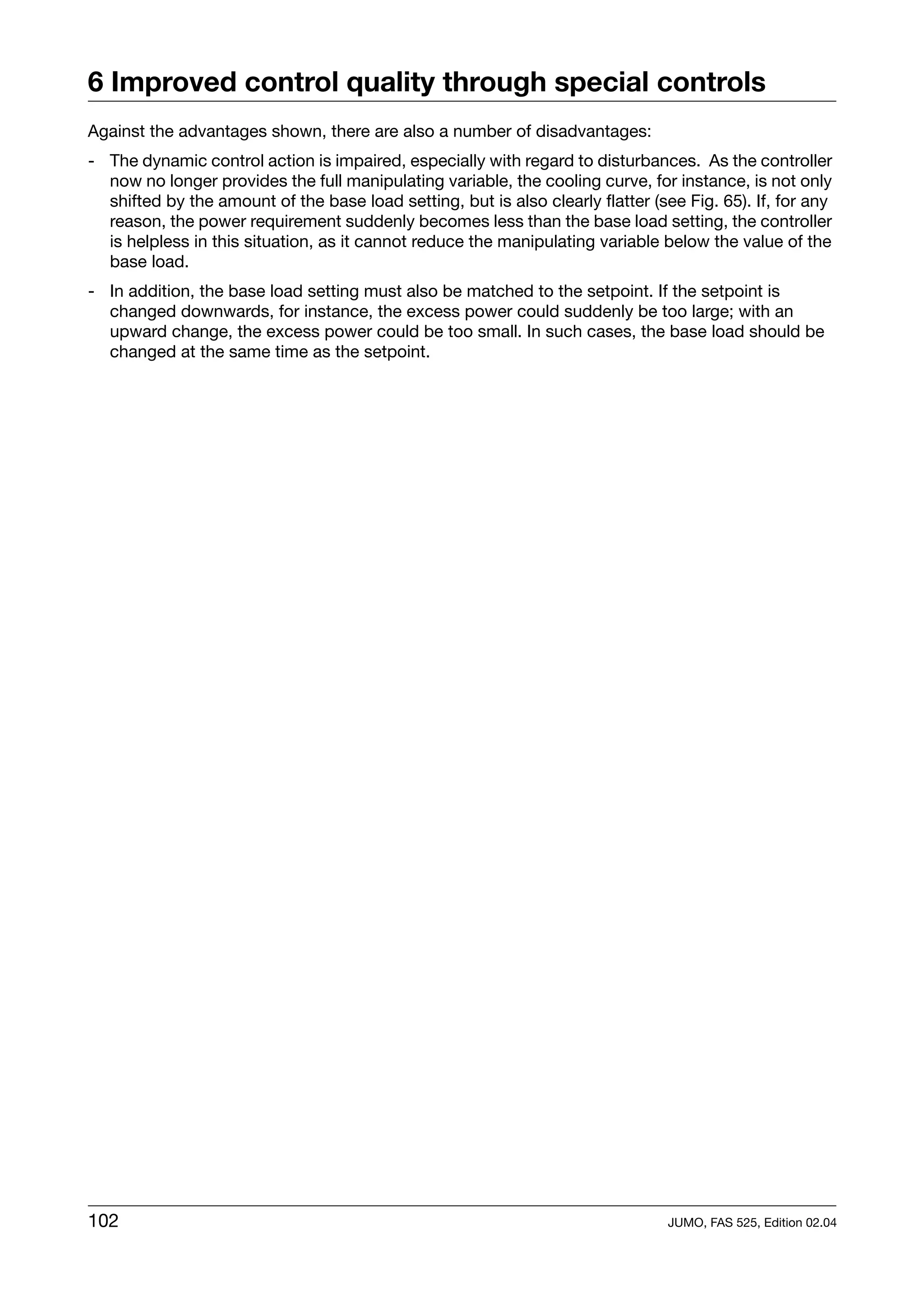 6 Improved control quality through special controls
Against the advantages shown, there are also a number of disadvantages:
- The dynamic control action is impaired, especially with regard to disturbances. As the controller
  now no longer provides the full manipulating variable, the cooling curve, for instance, is not only
  shifted by the amount of the base load setting, but is also clearly flatter (see Fig. 65). If, for any
  reason, the power requirement suddenly becomes less than the base load setting, the controller
  is helpless in this situation, as it cannot reduce the manipulating variable below the value of the
  base load.
- In addition, the base load setting must also be matched to the setpoint. If the setpoint is
  changed downwards, for instance, the excess power could suddenly be too large; with an
  upward change, the excess power could be too small. In such cases, the base load should be
  changed at the same time as the setpoint.




102                                                                              JUMO, FAS 525, Edition 02.04
 