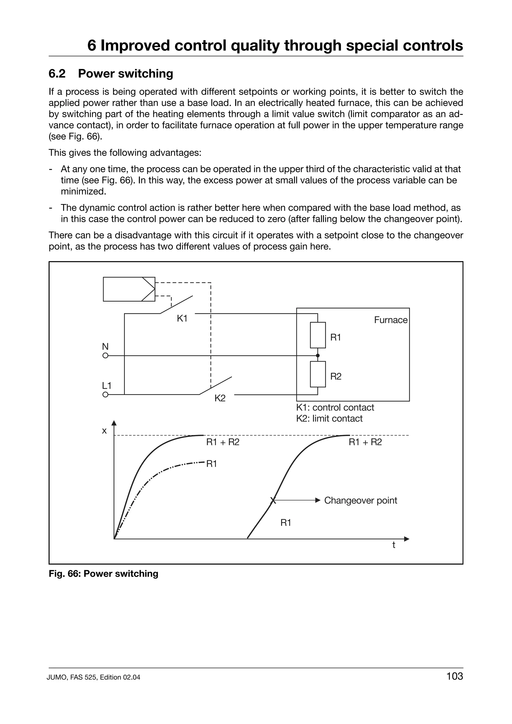 6 Improved control quality through special controls
6.2      Power switching
If a process is being operated with different setpoints or working points, it is better to switch the
applied power rather than use a base load. In an electrically heated furnace, this can be achieved
by switching part of the heating elements through a limit value switch (limit comparator as an ad-
vance contact), in order to facilitate furnace operation at full power in the upper temperature range
(see Fig. 66).
This gives the following advantages:
- At any one time, the process can be operated in the upper third of the characteristic valid at that
  time (see Fig. 66). In this way, the excess power at small values of the process variable can be
  minimized.
- The dynamic control action is rather better here when compared with the base load method, as
  in this case the control power can be reduced to zero (after falling below the changeover point).
There can be a disadvantage with this circuit if it operates with a setpoint close to the changeover
point, as the process has two different values of process gain here.




Fig. 66: Power switching




JUMO, FAS 525, Edition 02.04                                                                     103
 