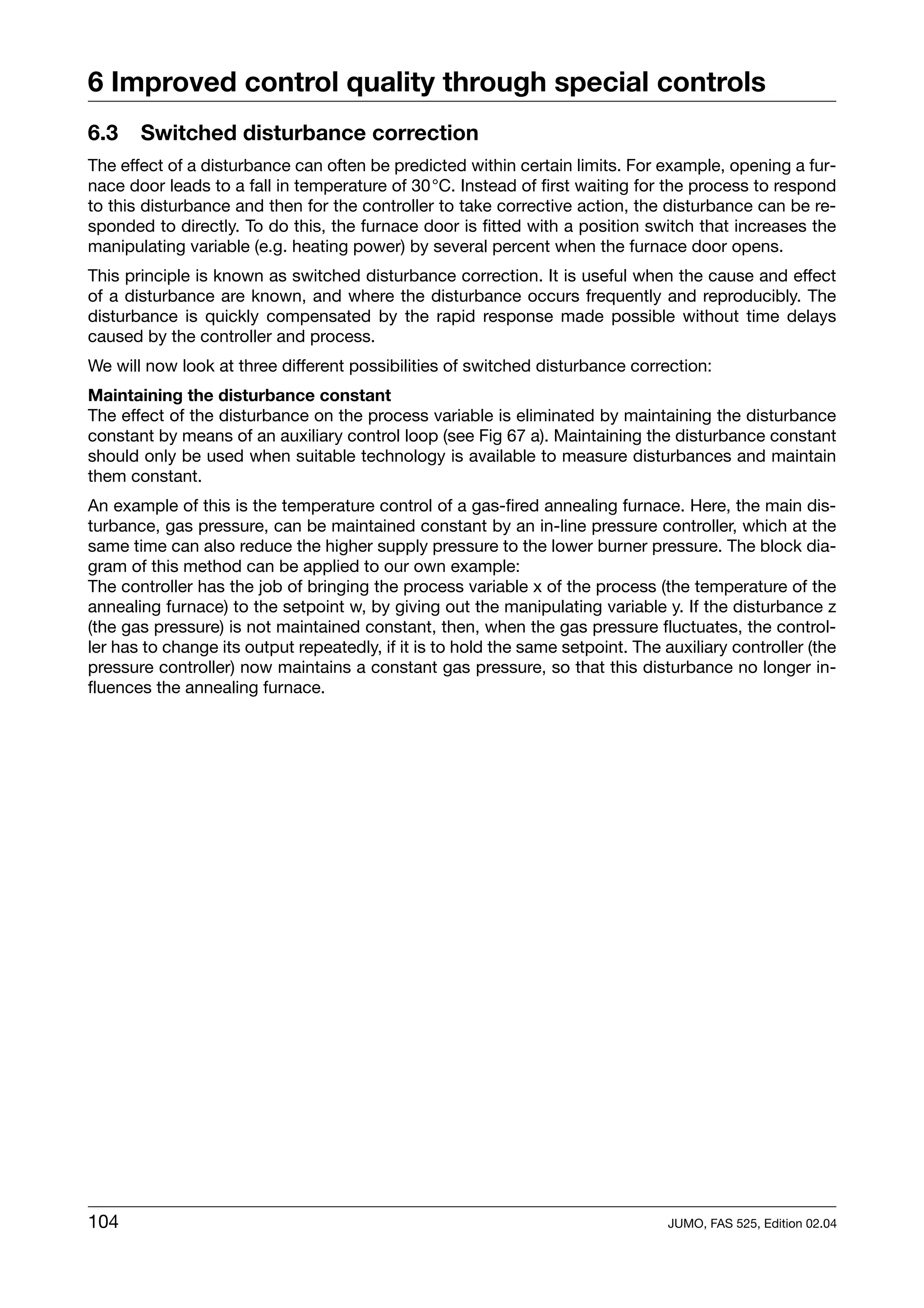 6 Improved control quality through special controls
6.3    Switched disturbance correction
The effect of a disturbance can often be predicted within certain limits. For example, opening a fur-
nace door leads to a fall in temperature of 30°C. Instead of first waiting for the process to respond
to this disturbance and then for the controller to take corrective action, the disturbance can be re-
sponded to directly. To do this, the furnace door is fitted with a position switch that increases the
manipulating variable (e.g. heating power) by several percent when the furnace door opens.
This principle is known as switched disturbance correction. It is useful when the cause and effect
of a disturbance are known, and where the disturbance occurs frequently and reproducibly. The
disturbance is quickly compensated by the rapid response made possible without time delays
caused by the controller and process.
We will now look at three different possibilities of switched disturbance correction:
Maintaining the disturbance constant
The effect of the disturbance on the process variable is eliminated by maintaining the disturbance
constant by means of an auxiliary control loop (see Fig 67 a). Maintaining the disturbance constant
should only be used when suitable technology is available to measure disturbances and maintain
them constant.
An example of this is the temperature control of a gas-fired annealing furnace. Here, the main dis-
turbance, gas pressure, can be maintained constant by an in-line pressure controller, which at the
same time can also reduce the higher supply pressure to the lower burner pressure. The block dia-
gram of this method can be applied to our own example:
The controller has the job of bringing the process variable x of the process (the temperature of the
annealing furnace) to the setpoint w, by giving out the manipulating variable y. If the disturbance z
(the gas pressure) is not maintained constant, then, when the gas pressure fluctuates, the control-
ler has to change its output repeatedly, if it is to hold the same setpoint. The auxiliary controller (the
pressure controller) now maintains a constant gas pressure, so that this disturbance no longer in-
fluences the annealing furnace.




104                                                                               JUMO, FAS 525, Edition 02.04
 