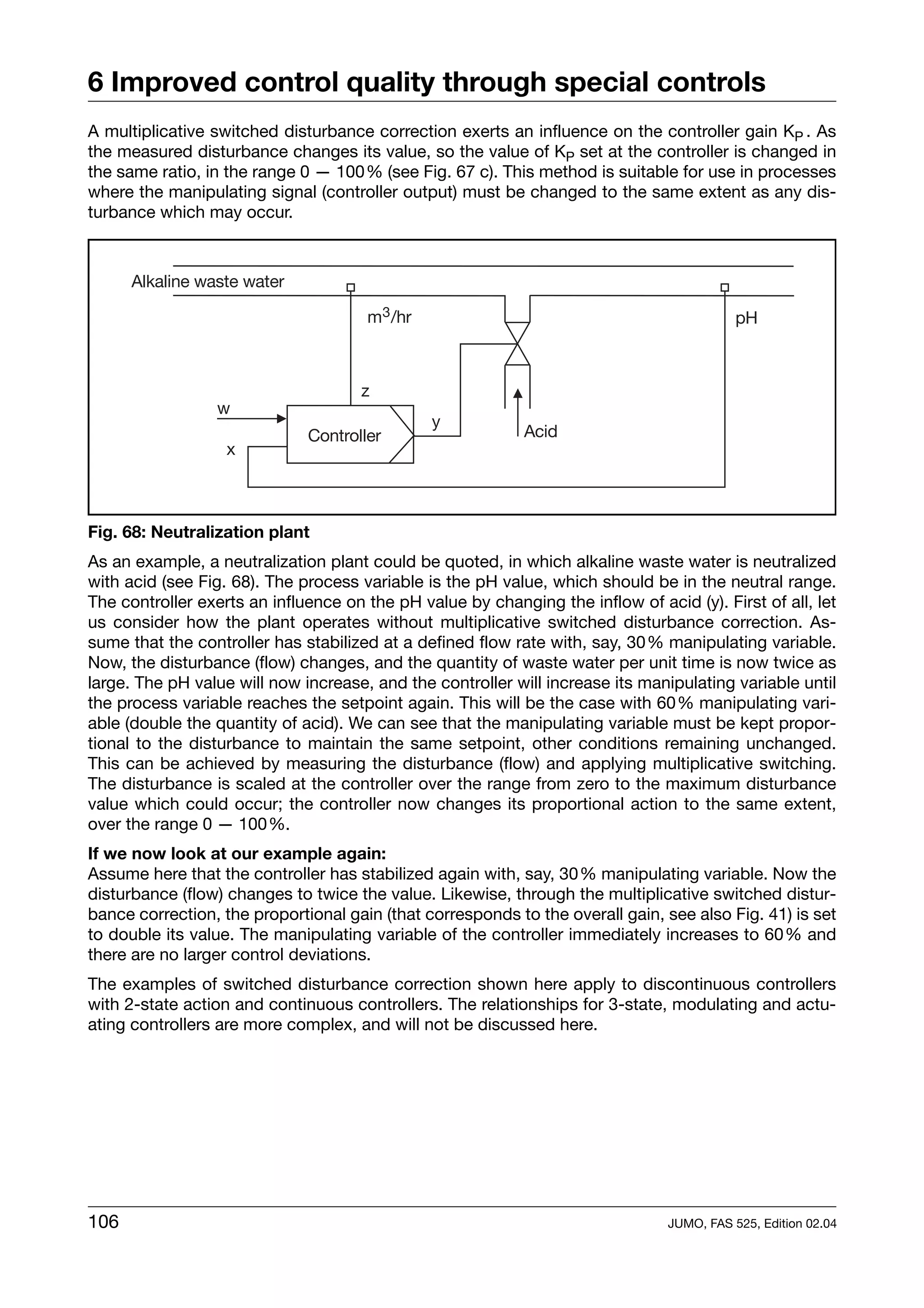6 Improved control quality through special controls
A multiplicative switched disturbance correction exerts an influence on the controller gain KP . As
the measured disturbance changes its value, so the value of KP set at the controller is changed in
the same ratio, in the range 0 — 100% (see Fig. 67 c). This method is suitable for use in processes
where the manipulating signal (controller output) must be changed to the same extent as any dis-
turbance which may occur.




Fig. 68: Neutralization plant
As an example, a neutralization plant could be quoted, in which alkaline waste water is neutralized
with acid (see Fig. 68). The process variable is the pH value, which should be in the neutral range.
The controller exerts an influence on the pH value by changing the inflow of acid (y). First of all, let
us consider how the plant operates without multiplicative switched disturbance correction. As-
sume that the controller has stabilized at a defined flow rate with, say, 30% manipulating variable.
Now, the disturbance (flow) changes, and the quantity of waste water per unit time is now twice as
large. The pH value will now increase, and the controller will increase its manipulating variable until
the process variable reaches the setpoint again. This will be the case with 60% manipulating vari-
able (double the quantity of acid). We can see that the manipulating variable must be kept propor-
tional to the disturbance to maintain the same setpoint, other conditions remaining unchanged.
This can be achieved by measuring the disturbance (flow) and applying multiplicative switching.
The disturbance is scaled at the controller over the range from zero to the maximum disturbance
value which could occur; the controller now changes its proportional action to the same extent,
over the range 0 — 100%.
If we now look at our example again:
Assume here that the controller has stabilized again with, say, 30% manipulating variable. Now the
disturbance (flow) changes to twice the value. Likewise, through the multiplicative switched distur-
bance correction, the proportional gain (that corresponds to the overall gain, see also Fig. 41) is set
to double its value. The manipulating variable of the controller immediately increases to 60% and
there are no larger control deviations.
The examples of switched disturbance correction shown here apply to discontinuous controllers
with 2-state action and continuous controllers. The relationships for 3-state, modulating and actu-
ating controllers are more complex, and will not be discussed here.




106                                                                             JUMO, FAS 525, Edition 02.04
 