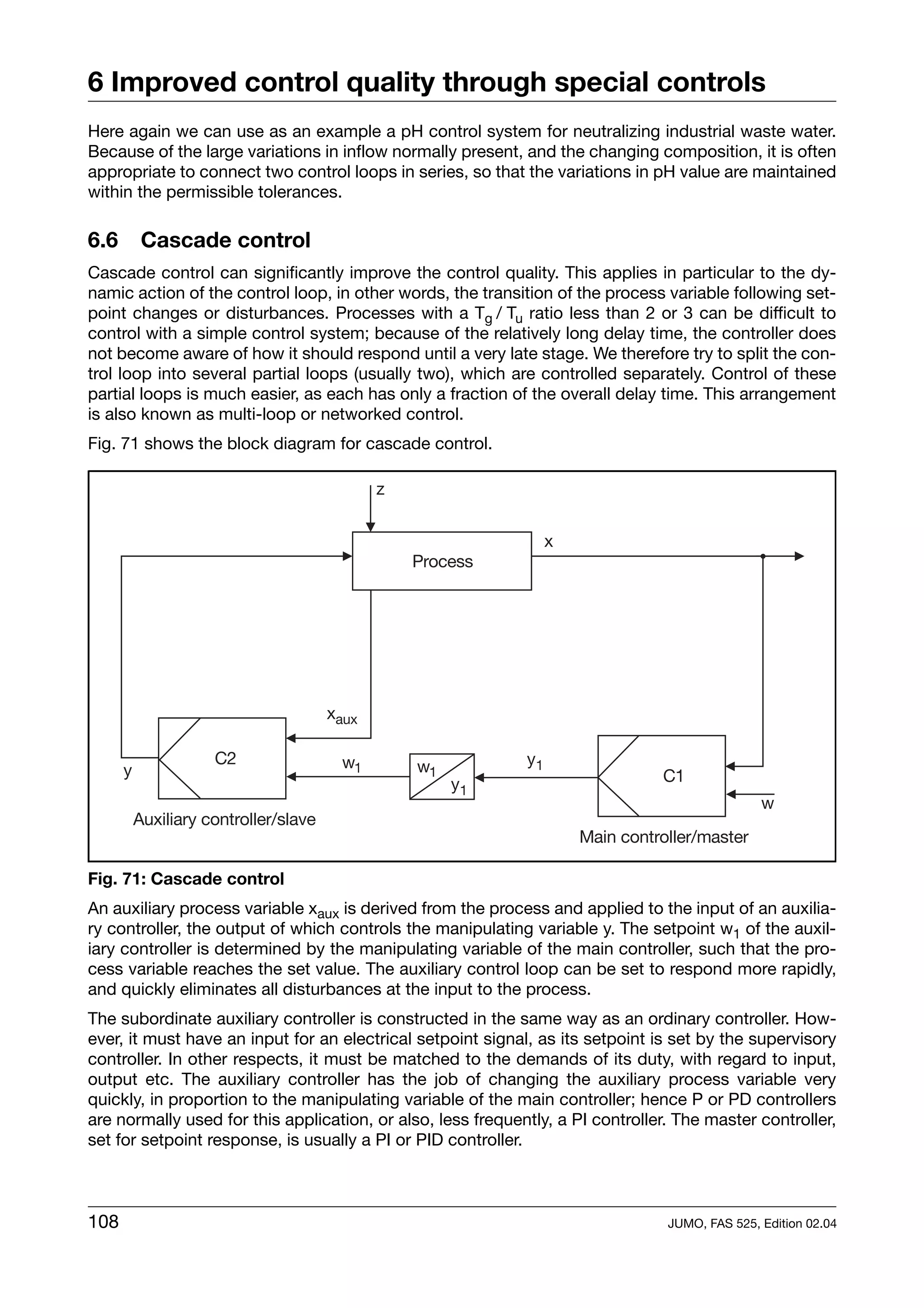 6 Improved control quality through special controls
Here again we can use as an example a pH control system for neutralizing industrial waste water.
Because of the large variations in inflow normally present, and the changing composition, it is often
appropriate to connect two control loops in series, so that the variations in pH value are maintained
within the permissible tolerances.

6.6    Cascade control
Cascade control can significantly improve the control quality. This applies in particular to the dy-
namic action of the control loop, in other words, the transition of the process variable following set-
point changes or disturbances. Processes with a Tg / Tu ratio less than 2 or 3 can be difficult to
control with a simple control system; because of the relatively long delay time, the controller does
not become aware of how it should respond until a very late stage. We therefore try to split the con-
trol loop into several partial loops (usually two), which are controlled separately. Control of these
partial loops is much easier, as each has only a fraction of the overall delay time. This arrangement
is also known as multi-loop or networked control.
Fig. 71 shows the block diagram for cascade control.




Fig. 71: Cascade control
An auxiliary process variable xaux is derived from the process and applied to the input of an auxilia-
ry controller, the output of which controls the manipulating variable y. The setpoint w1 of the auxil-
iary controller is determined by the manipulating variable of the main controller, such that the pro-
cess variable reaches the set value. The auxiliary control loop can be set to respond more rapidly,
and quickly eliminates all disturbances at the input to the process.
The subordinate auxiliary controller is constructed in the same way as an ordinary controller. How-
ever, it must have an input for an electrical setpoint signal, as its setpoint is set by the supervisory
controller. In other respects, it must be matched to the demands of its duty, with regard to input,
output etc. The auxiliary controller has the job of changing the auxiliary process variable very
quickly, in proportion to the manipulating variable of the main controller; hence P or PD controllers
are normally used for this application, or also, less frequently, a PI controller. The master controller,
set for setpoint response, is usually a PI or PID controller.



108                                                                              JUMO, FAS 525, Edition 02.04
 