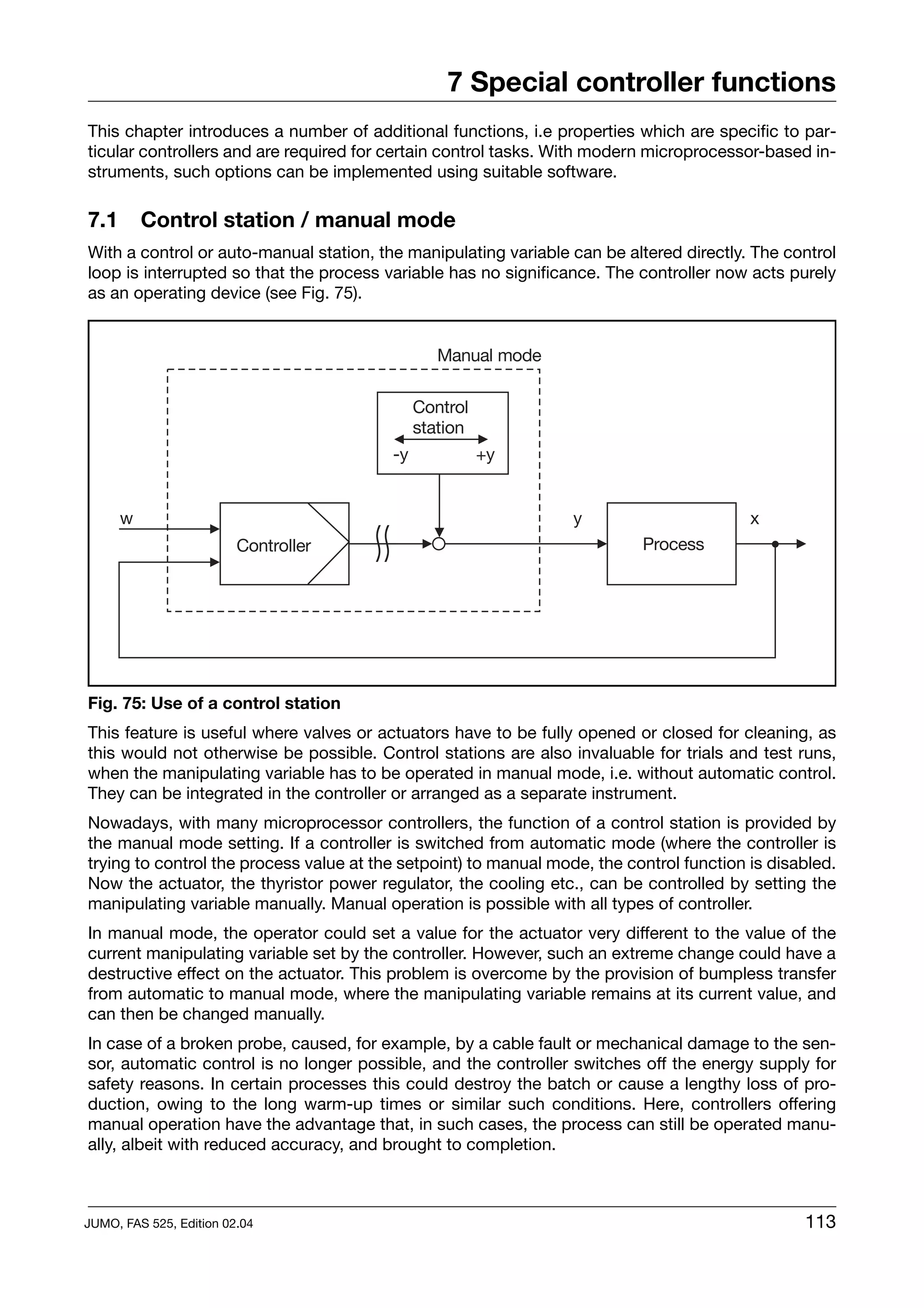 7 Special controller functions
This chapter introduces a number of additional functions, i.e properties which are specific to par-
ticular controllers and are required for certain control tasks. With modern microprocessor-based in-
struments, such options can be implemented using suitable software.

7.1      Control station / manual mode
With a control or auto-manual station, the manipulating variable can be altered directly. The control
loop is interrupted so that the process variable has no significance. The controller now acts purely
as an operating device (see Fig. 75).




Fig. 75: Use of a control station
This feature is useful where valves or actuators have to be fully opened or closed for cleaning, as
this would not otherwise be possible. Control stations are also invaluable for trials and test runs,
when the manipulating variable has to be operated in manual mode, i.e. without automatic control.
They can be integrated in the controller or arranged as a separate instrument.
Nowadays, with many microprocessor controllers, the function of a control station is provided by
the manual mode setting. If a controller is switched from automatic mode (where the controller is
trying to control the process value at the setpoint) to manual mode, the control function is disabled.
Now the actuator, the thyristor power regulator, the cooling etc., can be controlled by setting the
manipulating variable manually. Manual operation is possible with all types of controller.
In manual mode, the operator could set a value for the actuator very different to the value of the
current manipulating variable set by the controller. However, such an extreme change could have a
destructive effect on the actuator. This problem is overcome by the provision of bumpless transfer
from automatic to manual mode, where the manipulating variable remains at its current value, and
can then be changed manually.
In case of a broken probe, caused, for example, by a cable fault or mechanical damage to the sen-
sor, automatic control is no longer possible, and the controller switches off the energy supply for
safety reasons. In certain processes this could destroy the batch or cause a lengthy loss of pro-
duction, owing to the long warm-up times or similar such conditions. Here, controllers offering
manual operation have the advantage that, in such cases, the process can still be operated manu-
ally, albeit with reduced accuracy, and brought to completion.



JUMO, FAS 525, Edition 02.04                                                                     113
 