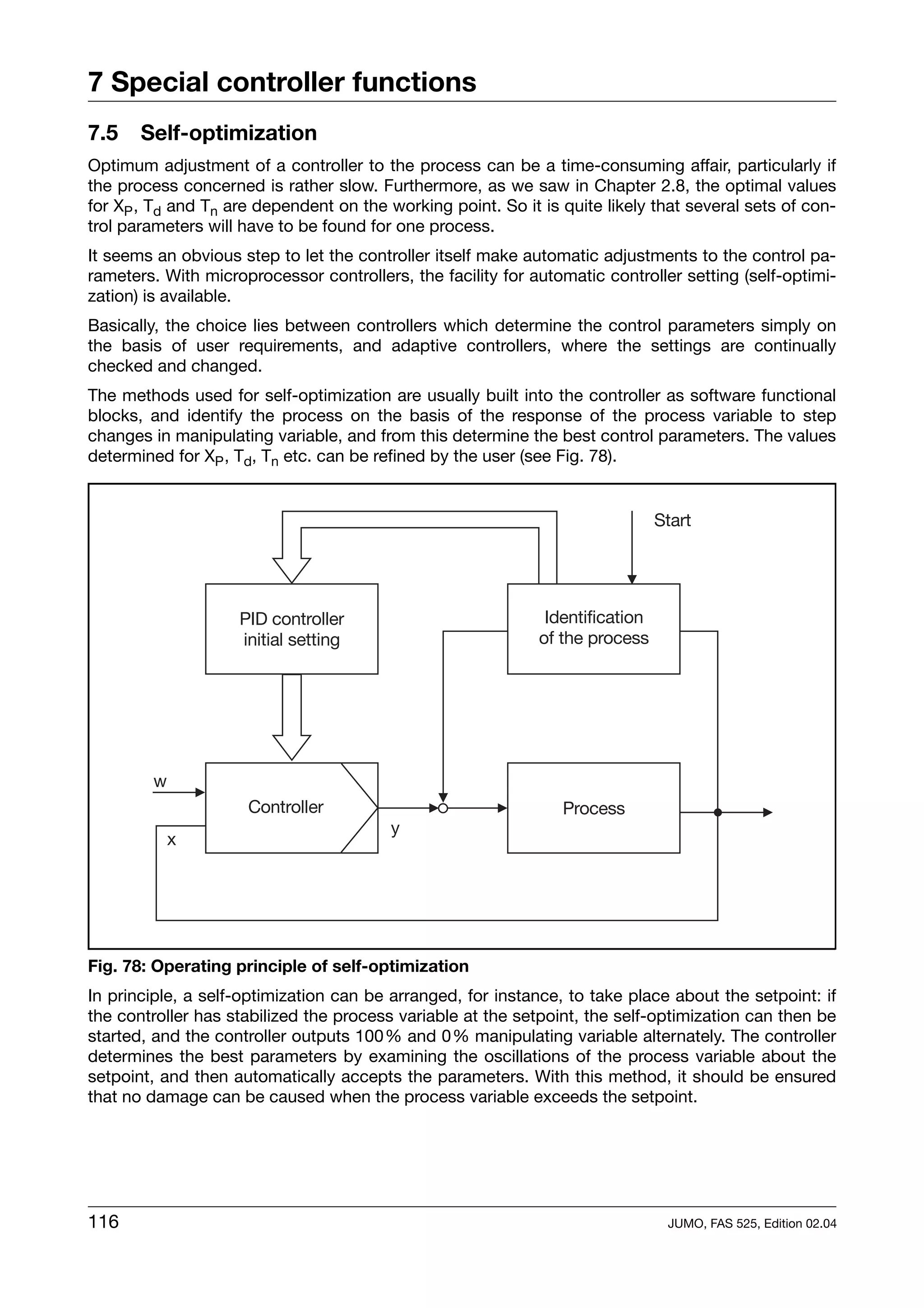 7 Special controller functions
7.5    Self-optimization
Optimum adjustment of a controller to the process can be a time-consuming affair, particularly if
the process concerned is rather slow. Furthermore, as we saw in Chapter 2.8, the optimal values
for XP , Td and Tn are dependent on the working point. So it is quite likely that several sets of con-
trol parameters will have to be found for one process.
It seems an obvious step to let the controller itself make automatic adjustments to the control pa-
rameters. With microprocessor controllers, the facility for automatic controller setting (self-optimi-
zation) is available.
Basically, the choice lies between controllers which determine the control parameters simply on
the basis of user requirements, and adaptive controllers, where the settings are continually
checked and changed.
The methods used for self-optimization are usually built into the controller as software functional
blocks, and identify the process on the basis of the response of the process variable to step
changes in manipulating variable, and from this determine the best control parameters. The values
determined for XP , Td, Tn etc. can be refined by the user (see Fig. 78).




Fig. 78: Operating principle of self-optimization
In principle, a self-optimization can be arranged, for instance, to take place about the setpoint: if
the controller has stabilized the process variable at the setpoint, the self-optimization can then be
started, and the controller outputs 100% and 0% manipulating variable alternately. The controller
determines the best parameters by examining the oscillations of the process variable about the
setpoint, and then automatically accepts the parameters. With this method, it should be ensured
that no damage can be caused when the process variable exceeds the setpoint.




116                                                                            JUMO, FAS 525, Edition 02.04
 