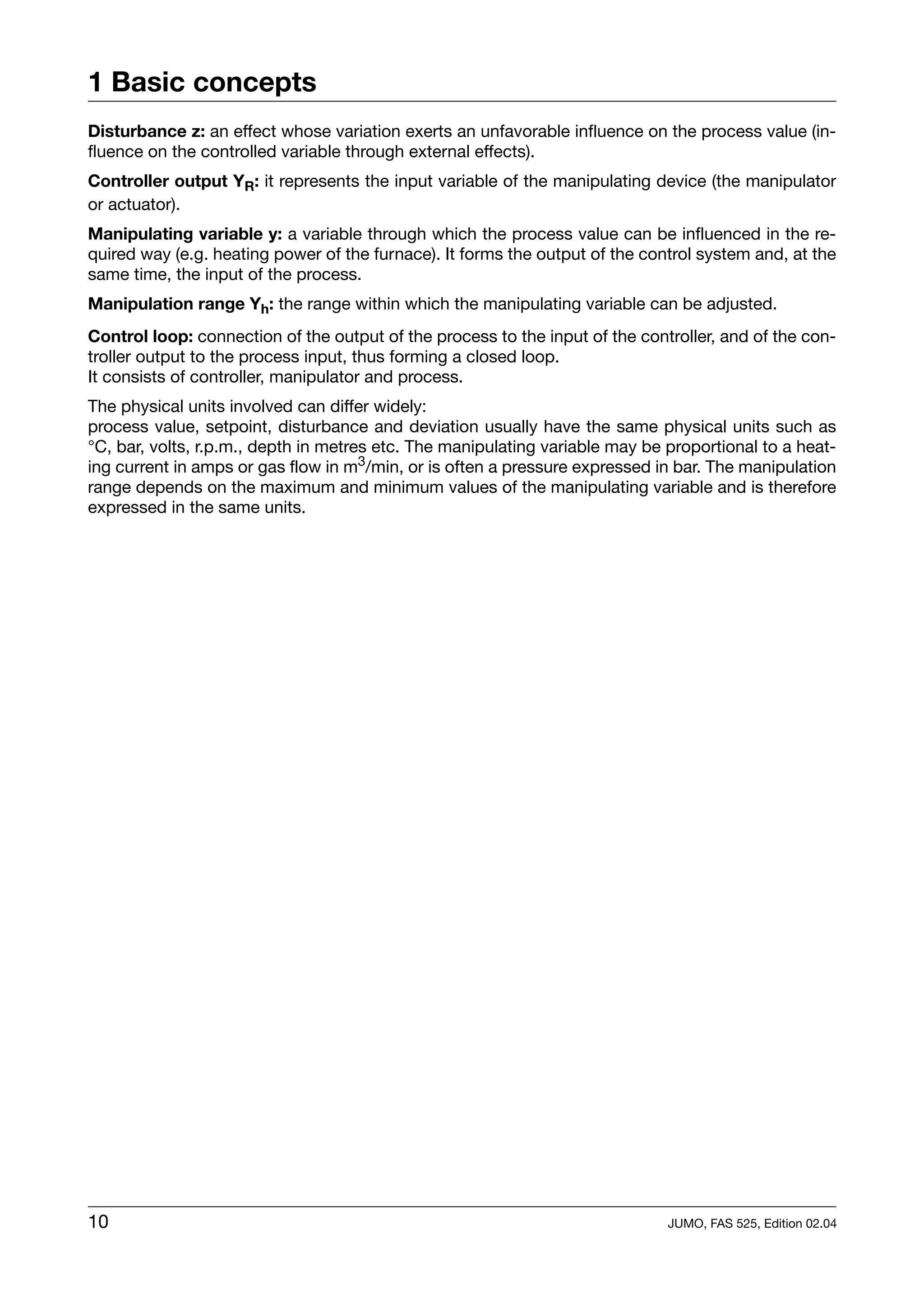 1 Basic concepts
Disturbance z: an effect whose variation exerts an unfavorable influence on the process value (in-
fluence on the controlled variable through external effects).
Controller output YR: it represents the input variable of the manipulating device (the manipulator
or actuator).
Manipulating variable y: a variable through which the process value can be influenced in the re-
quired way (e.g. heating power of the furnace). It forms the output of the control system and, at the
same time, the input of the process.
Manipulation range Yh: the range within which the manipulating variable can be adjusted.
Control loop: connection of the output of the process to the input of the controller, and of the con-
troller output to the process input, thus forming a closed loop.
It consists of controller, manipulator and process.
The physical units involved can differ widely:
process value, setpoint, disturbance and deviation usually have the same physical units such as
°C, bar, volts, r.p.m., depth in metres etc. The manipulating variable may be proportional to a heat-
ing current in amps or gas flow in m3/min, or is often a pressure expressed in bar. The manipulation
range depends on the maximum and minimum values of the manipulating variable and is therefore
expressed in the same units.




10                                                                            JUMO, FAS 525, Edition 02.04
 
